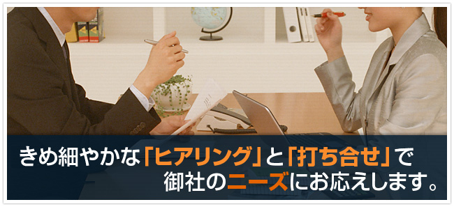 決め細やかな「ヒアリング」と「打ち合せ」で御社のニーズにお応えします。